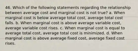 46. Which of the following statements regarding the relationship between average cost and marginal cost is not true? a. When marginal cost is below average total cost, average total cost falls. b. When marginal cost is above average variable cost, average variable cost rises. c. When marginal cost is equal to average total cost, average total cost is minimized. d. When marginal cost is above average fixed cost, average fixed cost rises.