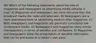 46) Which of the following statements about the role of magazines and newspapers as advertising media vehicles is true? A) Magazines and newspapers are more intrusive than the broadcast media like radio and television. B) Newspapers are a more specialized form of advertising medium than magazines. C) Both newspapers and magazines are generally considered low-involvement media. D) Newspapers and magazines share similar characteristics in terms of benefits and Limitations. E) Magazines and newspapers allow the presentation of detailed information that can be processed at a reader's own pace.