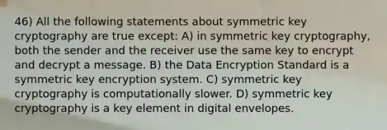 46) All the following statements about symmetric key cryptography are true except: A) in symmetric key cryptography, both the sender and the receiver use the same key to encrypt and decrypt a message. B) the Data Encryption Standard is a symmetric key encryption system. C) symmetric key cryptography is computationally slower. D) symmetric key cryptography is a key element in digital envelopes.