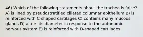 46) Which of the following statements about the trachea is false? A) is lined by pseudostratified ciliated columnar epithelium B) is reinforced with C-shaped cartilages C) contains many mucous glands D) alters its diameter in response to the autonomic nervous system E) is reinforced with D-shaped cartilages