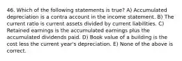 46. Which of the following statements is true? A) Accumulated depreciation is a contra account in the income statement. B) The current ratio is current assets divided by current liabilities. C) Retained earnings is the accumulated earnings plus the accumulated dividends paid. D) Book value of a building is the cost less the current year's depreciation. E) None of the above is correct.