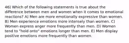 46) Which of the following statements is true about the difference between men and women when it comes to emotional reactions? A) Men are more emotionally expressive than women. B) Men experience emotions more intensely than women. C) Women express anger more frequently than men. D) Women tend to "hold onto" emotions longer than men. E) Men display positive emotions more frequently than women.