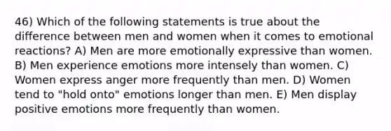 46) Which of the following statements is true about the difference between men and women when it comes to emotional reactions? A) Men are more emotionally expressive than women. B) Men experience emotions more intensely than women. C) Women express anger more frequently than men. D) Women tend to "hold onto" emotions longer than men. E) Men display positive emotions more frequently than women.