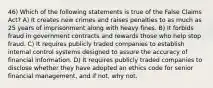 46) Which of the following statements is true of the False Claims Act? A) It creates new crimes and raises penalties to as much as 25 years of imprisonment along with heavy fines. B) It forbids fraud in government contracts and rewards those who help stop fraud. C) It requires publicly traded companies to establish internal control systems designed to assure the accuracy of financial information. D) It requires publicly traded companies to disclose whether they have adopted an ethics code for senior financial management, and if not, why not.