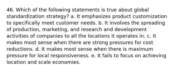 46. Which of the following statements is true about global standardization strategy? a. It emphasizes product customization to specifically meet customer needs. b. It involves the spreading of production, marketing, and research and development activities of companies to all the locations it operates in. c. It makes most sense when there are strong pressures for cost reductions. d. It makes most sense when there is maximum pressure for local responsiveness. e. It fails to focus on achieving location and scale economies.