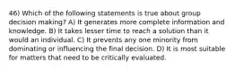 46) Which of the following statements is true about group decision making? A) It generates more complete information and knowledge. B) It takes lesser time to reach a solution than it would an individual. C) It prevents any one minority from dominating or influencing the final decision. D) It is most suitable for matters that need to be critically evaluated.