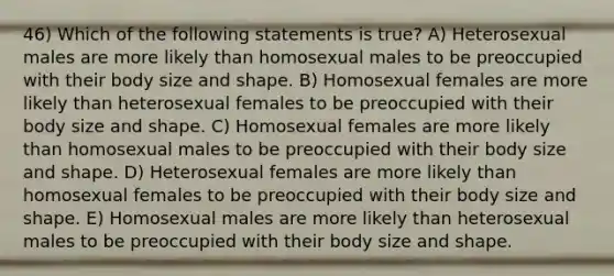 46) Which of the following statements is true? A) Heterosexual males are more likely than homosexual males to be preoccupied with their body size and shape. B) Homosexual females are more likely than heterosexual females to be preoccupied with their body size and shape. C) Homosexual females are more likely than homosexual males to be preoccupied with their body size and shape. D) Heterosexual females are more likely than homosexual females to be preoccupied with their body size and shape. E) Homosexual males are more likely than heterosexual males to be preoccupied with their body size and shape.