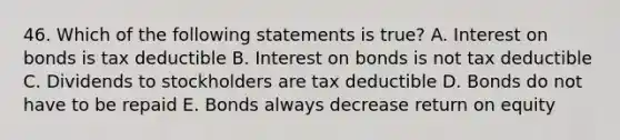 46. Which of the following statements is true? A. Interest on bonds is tax deductible B. Interest on bonds is not tax deductible C. Dividends to stockholders are tax deductible D. Bonds do not have to be repaid E. Bonds always decrease return on equity