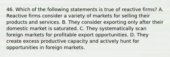 46. Which of the following statements is true of reactive firms? A. Reactive firms consider a variety of markets for selling their products and services. B. They consider exporting only after their domestic market is saturated. C. They systematically scan foreign markets for profitable export opportunities. D. They create excess productive capacity and actively hunt for opportunities in foreign markets.