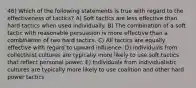 46) Which of the following statements is true with regard to the effectiveness of tactics? A) Soft tactics are less effective than hard tactics when used individually. B) The combination of a soft tactic with reasonable persuasion is more effective than a combination of two hard tactics. C) All tactics are equally effective with regard to upward influence. D) Individuals from collectivist cultures are typically more likely to use soft tactics that reflect personal power. E) Individuals from individualistic cultures are typically more likely to use coalition and other hard power tactics.