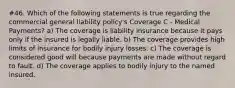 #46. Which of the following statements is true regarding the commercial general liability policy's Coverage C - Medical Payments? a) The coverage is liability insurance because it pays only if the insured is legally liable. b) The coverage provides high limits of insurance for bodily injury losses. c) The coverage is considered good will because payments are made without regard to fault. d) The coverage applies to bodily injury to the named insured.