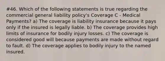 #46. Which of the following statements is true regarding the commercial general liability policy's Coverage C - Medical Payments? a) The coverage is liability insurance because it pays only if the insured is legally liable. b) The coverage provides high limits of insurance for bodily injury losses. c) The coverage is considered good will because payments are made without regard to fault. d) The coverage applies to bodily injury to the named insured.