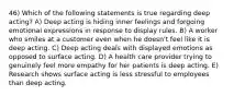 46) Which of the following statements is true regarding deep acting? A) Deep acting is hiding inner feelings and forgoing emotional expressions in response to display rules. B) A worker who smiles at a customer even when he doesn't feel like it is deep acting. C) Deep acting deals with displayed emotions as opposed to surface acting. D) A health care provider trying to genuinely feel more empathy for her patients is deep acting. E) Research shows surface acting is less stressful to employees than deep acting.