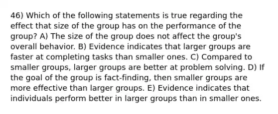 46) Which of the following statements is true regarding the effect that size of the group has on the performance of the group? A) The size of the group does not affect the group's overall behavior. B) Evidence indicates that larger groups are faster at completing tasks than smaller ones. C) Compared to smaller groups, larger groups are better at problem solving. D) If the goal of the group is fact-finding, then smaller groups are more effective than larger groups. E) Evidence indicates that individuals perform better in larger groups than in smaller ones.