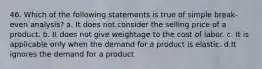 46. Which of the following statements is true of simple break-even analysis? a. It does not consider the selling price of a product. b. It does not give weightage to the cost of labor. c. It is applicable only when the demand for a product is elastic. d.It ignores the demand for a product