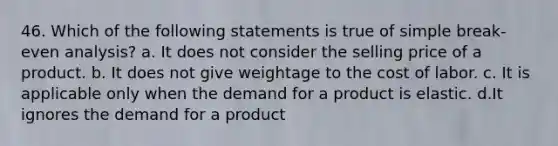 46. Which of the following statements is true of simple break-even analysis? a. It does not consider the selling price of a product. b. It does not give weightage to the cost of labor. c. It is applicable only when the demand for a product is elastic. d.It ignores the demand for a product