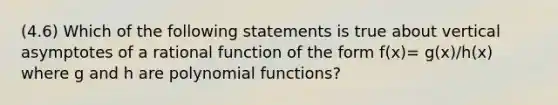 (4.6) Which of the following statements is true about vertical asymptotes of a rational function of the form f(x)= g(x)/h(x) where g and h are polynomial​ functions?