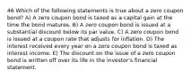 46 Which of the following statements is true about a zero coupon bond? A) A zero coupon bond is taxed as a capital gain at the time the bond matures. B) A zero coupon bond is issued at a substantial discount below its par value. C) A zero coupon bond is issued at a coupon rate that adjusts for inflation. D) The interest received every year on a zero coupon bond is taxed as interest income. E) The discount on the issue of a zero coupon bond is written off over its life in the investor's financial statement.