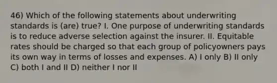 46) Which of the following statements about underwriting standards is (are) true? I. One purpose of underwriting standards is to reduce adverse selection against the insurer. II. Equitable rates should be charged so that each group of policyowners pays its own way in terms of losses and expenses. A) I only B) II only C) both I and II D) neither I nor II