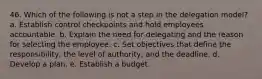 46. Which of the following is not a step in the delegation model? a. Establish control checkpoints and hold employees accountable. b. Explain the need for delegating and the reason for selecting the employee. c. Set objectives that define the responsibility, the level of authority, and the deadline. d. Develop a plan. e. Establish a budget.