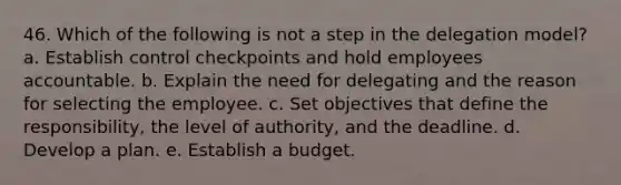 46. Which of the following is not a step in the delegation model? a. Establish control checkpoints and hold employees accountable. b. Explain the need for delegating and the reason for selecting the employee. c. Set objectives that define the responsibility, the level of authority, and the deadline. d. Develop a plan. e. Establish a budget.