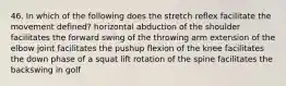 46. In which of the following does the stretch reflex facilitate the movement defined? horizontal abduction of the shoulder facilitates the forward swing of the throwing arm extension of the elbow joint facilitates the pushup flexion of the knee facilitates the down phase of a squat lift rotation of the spine facilitates the backswing in golf