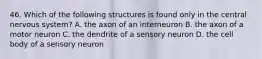 46. Which of the following structures is found only in the central nervous system? A. the axon of an interneuron B. the axon of a motor neuron C. the dendrite of a sensory neuron D. the cell body of a sensory neuron