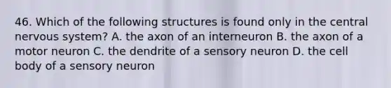 46. Which of the following structures is found only in the central nervous system? A. the axon of an interneuron B. the axon of a motor neuron C. the dendrite of a sensory neuron D. the cell body of a sensory neuron