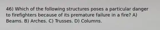 46) Which of the following structures poses a particular danger to firefighters because of its premature failure in a fire? A) Beams. B) Arches. C) Trusses. D) Columns.