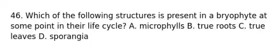 46. Which of the following structures is present in a bryophyte at some point in their life cycle? A. microphylls B. true roots C. true leaves D. sporangia