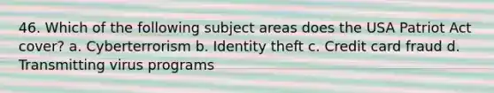 46. Which of the following subject areas does the USA Patriot Act cover? a. Cyberterrorism b. Identity theft c. Credit card fraud d. Transmitting virus programs