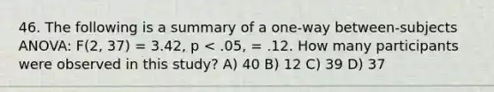 46. The following is a summary of a one-way between-subjects ANOVA: F(2, 37) = 3.42, p < .05, = .12. How many participants were observed in this study? A) 40 B) 12 C) 39 D) 37