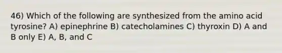 46) Which of the following are synthesized from the amino acid tyrosine? A) epinephrine B) catecholamines C) thyroxin D) A and B only E) A, B, and C