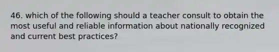 46. which of the following should a teacher consult to obtain the most useful and reliable information about nationally recognized and current best practices?