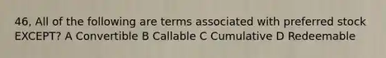 46, All of the following are terms associated with preferred stock EXCEPT? A Convertible B Callable C Cumulative D Redeemable