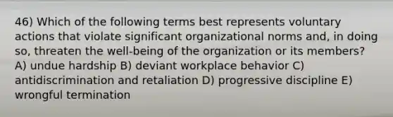 46) Which of the following terms best represents voluntary actions that violate significant organizational norms and, in doing so, threaten the well-being of the organization or its members? A) undue hardship B) deviant workplace behavior C) antidiscrimination and retaliation D) progressive discipline E) wrongful termination