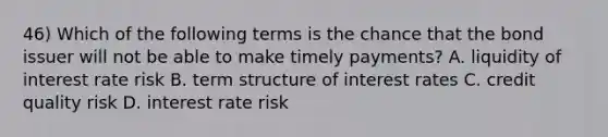 46) Which of the following terms is the chance that the bond issuer will not be able to make timely payments? A. liquidity of interest rate risk B. term structure of interest rates C. credit quality risk D. interest rate risk