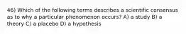 46) Which of the following terms describes a scientific consensus as to why a particular phenomenon occurs? A) a study B) a theory C) a placebo D) a hypothesis