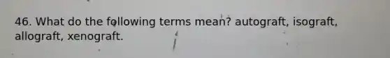 46. What do the following terms mean? autograft, isograft, allograft, xenograft.