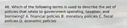 46. Which of the following terms is used to describe the set of policies that relate to government spending, taxation, and borrowing? A. financial policies B. monetary policies C. fiscal policies D. economic policies