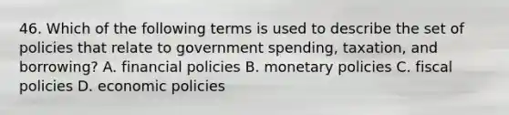 46. Which of the following terms is used to describe the set of policies that relate to government spending, taxation, and borrowing? A. financial policies B. monetary policies C. fiscal policies D. economic policies