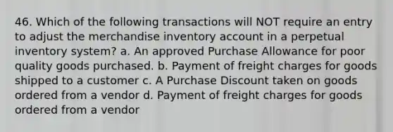 46. Which of the following transactions will NOT require an entry to adjust the merchandise inventory account in a perpetual inventory system? a. An approved Purchase Allowance for poor quality goods purchased. b. Payment of freight charges for goods shipped to a customer c. A Purchase Discount taken on goods ordered from a vendor d. Payment of freight charges for goods ordered from a vendor