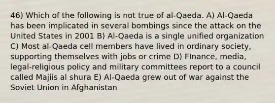 46) Which of the following is not true of al-Qaeda. A) Al-Qaeda has been implicated in several bombings since the attack on the United States in 2001 B) Al-Qaeda is a single unified organization C) Most al-Qaeda cell members have lived in ordinary society, supporting themselves with jobs or crime D) FInance, media, legal-religious policy and military committees report to a council called Majiis al shura E) Al-Qaeda grew out of war against the Soviet Union in Afghanistan