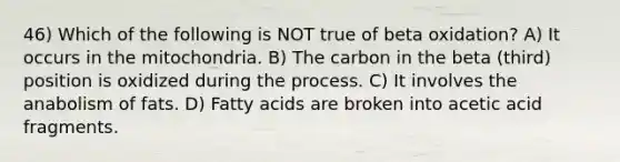 46) Which of the following is NOT true of beta oxidation? A) It occurs in the mitochondria. B) The carbon in the beta (third) position is oxidized during the process. C) It involves the anabolism of fats. D) Fatty acids are broken into acetic acid fragments.