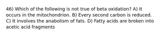 46) Which of the following is not true of beta oxidation? A) It occurs in the mitochondrion. B) Every second carbon is reduced. C) It involves the anabolism of fats. D) Fatty acids are broken into acetic acid fragments