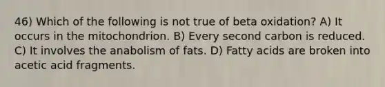 46) Which of the following is not true of beta oxidation? A) It occurs in the mitochondrion. B) Every second carbon is reduced. C) It involves the anabolism of fats. D) Fatty acids are broken into acetic acid fragments.