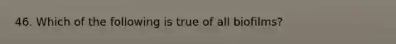 46. Which of the following is true of all biofilms?