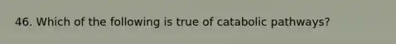 46. Which of the following is true of catabolic pathways?