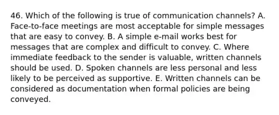 46. Which of the following is true of communication channels? A. Face-to-face meetings are most acceptable for simple messages that are easy to convey. B. A simple e-mail works best for messages that are complex and difficult to convey. C. Where immediate feedback to the sender is valuable, written channels should be used. D. Spoken channels are less personal and less likely to be perceived as supportive. E. Written channels can be considered as documentation when formal policies are being conveyed.