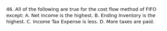 46. All of the following are true for the cost flow method of FIFO except: A. Net Income is the highest. B. Ending Inventory is the highest. C. Income Tax Expense is less. D. More taxes are paid.